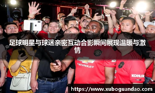 足球明星与球迷亲密互动合影瞬间展现温暖与激情